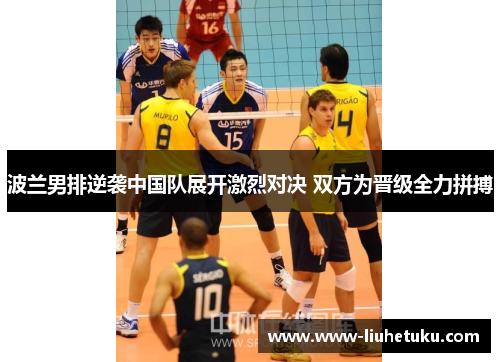 波兰男排逆袭中国队展开激烈对决 双方为晋级全力拼搏